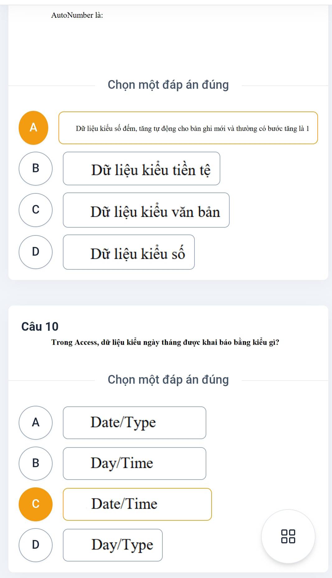 AutoNumber là:
Chọn một đáp án đúng
A Dữ liệu kiểu số đếm, tăng tự động cho bản ghi mới và thường có bước tăng là 1
B Dữ liệu kiểu tiền tệ
C Dữ liệu kiểu văn bản
D Dữ liệu kiểu số
Câu 10
Trong Access, dữ liệu kiểu ngày tháng được khai báo bằng kiểu gì?
Chọn một đáp án đúng
A Date/Type
B
Day/Time
C Date/Time
□□
D Day/Type