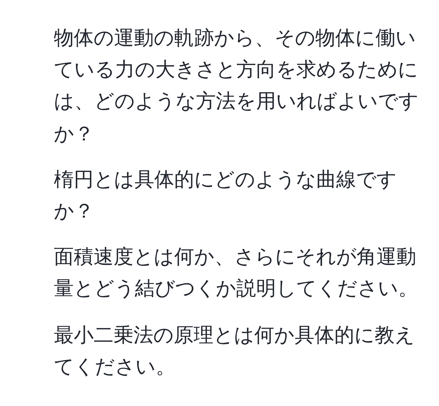 物体の運動の軌跡から、その物体に働いている力の大きさと方向を求めるためには、どのような方法を用いればよいですか？  
2. 楕円とは具体的にどのような曲線ですか？  
3. 面積速度とは何か、さらにそれが角運動量とどう結びつくか説明してください。  
4. 最小二乗法の原理とは何か具体的に教えてください。