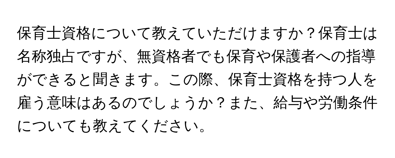 保育士資格について教えていただけますか？保育士は名称独占ですが、無資格者でも保育や保護者への指導ができると聞きます。この際、保育士資格を持つ人を雇う意味はあるのでしょうか？また、給与や労働条件についても教えてください。