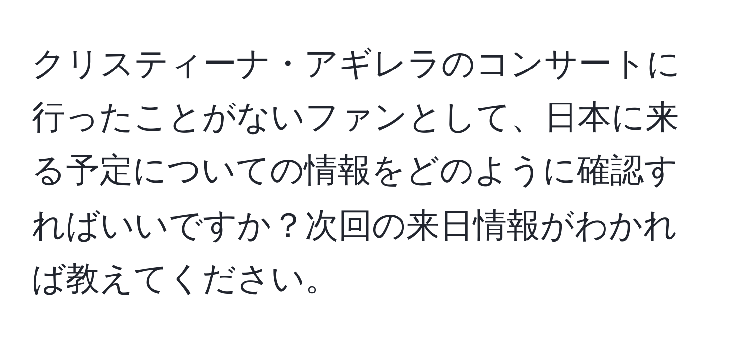 クリスティーナ・アギレラのコンサートに行ったことがないファンとして、日本に来る予定についての情報をどのように確認すればいいですか？次回の来日情報がわかれば教えてください。