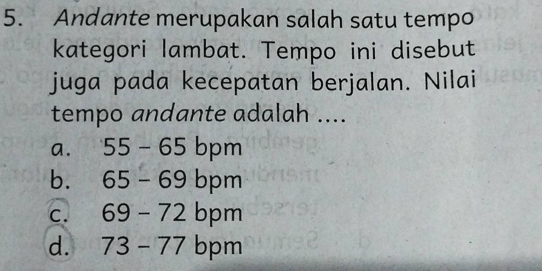 Andante merupakan salah satu tempo
kategori lambat. Tempo ini disebut
juga pada kecepatan berjalan. Nilai
tempo andante adalah ....
a. 55-65 bpm
bù 65-69 = bpm
c. 69-72 bpm
d. 73-77 bpm