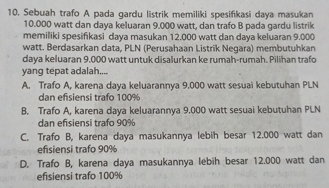 Sebuah trafo A pada gardu listrik memiliki spesifikasi daya masukan
10.000 watt dan daya keluaran 9.000 watt, dan trafo B pada gardu listrik
memiliki spesifikasi daya masukan 12.000 watt dan daya keluaran 9.000
watt. Berdasarkan data, PLN (Perusahaan Listrik Negara) membutuhkan
daya keluaran 9.000 watt untuk disalurkan ke rumah-rumah. Pilihan trafo
yang tepat adalah....
A. Trafo A, karena daya keluarannya 9.000 watt sesuai kebutuhan PLN
dan efsiensi trafo 100%
B. Trafo A, karena daya keluarannya 9.000 watt sesuai kebutuhan PLN
dan efisiensi trafo 90%
C. Trafo B, karena daya masukannya lebih besar 12.000 watt dan
efsiensi trafo 90%
D. Trafo B, karena daya masukannya lebih besar 12.000 watt dan
efsiensi trafo 100%