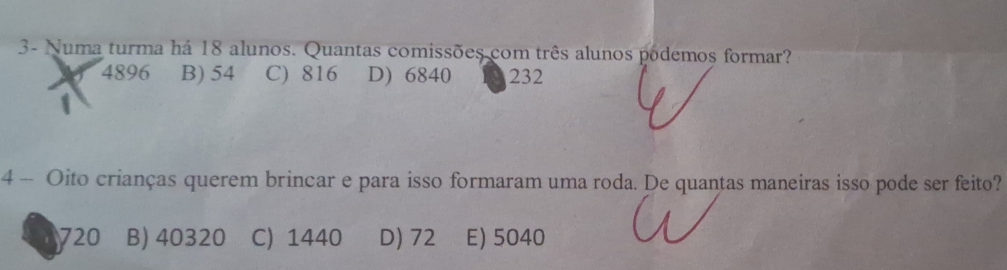 3- Numa turma há 18 alunos. Quantas comissões com três alunos podemos formar?
4896 B) 54 C) 816 D) 6840 232
4 - Oito crianças querem brincar e para isso formaram uma roda. De quantas maneiras isso pode ser feito?
720 B) 40320 C) 1440 D) 72 E) 5040