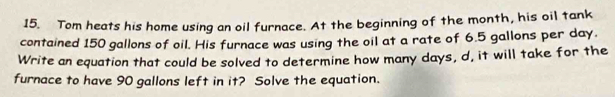 Tom heats his home using an oil furnace. At the beginning of the month, his oil tank 
contained 150 gallons of oil. His furnace was using the oil at a rate of 6.5 gallons per day. 
Write an equation that could be solved to determine how many days, d, it will take for the 
furnace to have 90 gallons left in it? Solve the equation.