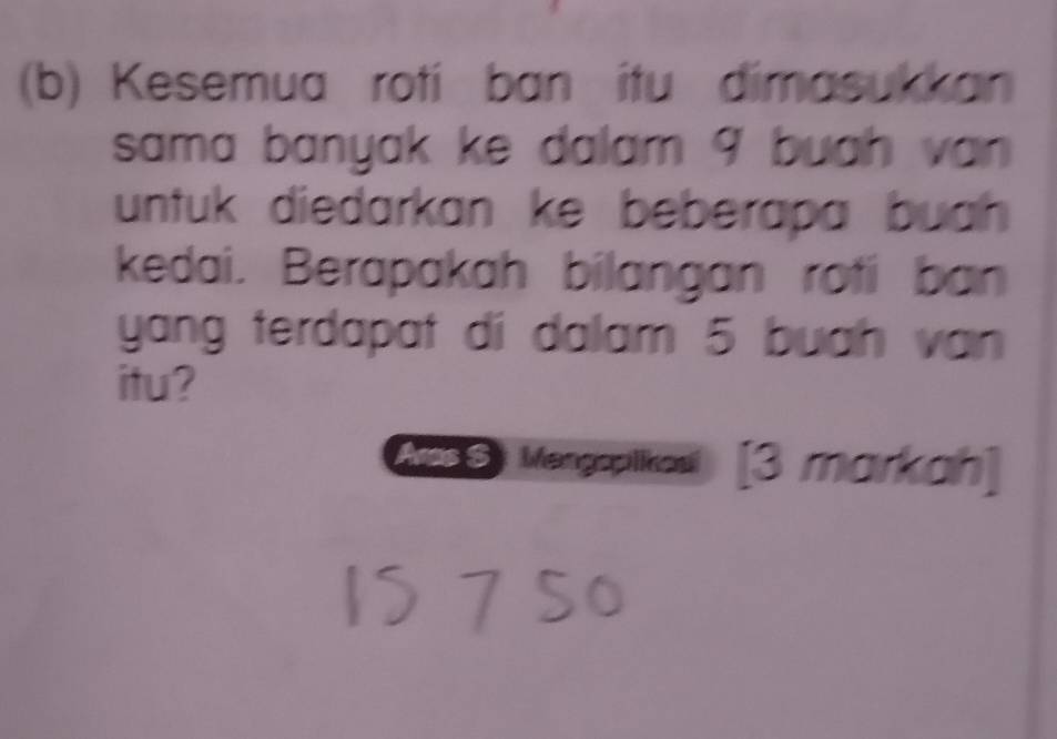 Kesemua roti ban itu dimasukkan 
sama banyak ke dalam 9 buah van 
untuk diedarkan ke beberapa buah 
kedai. Berapakah bilangan roti ban 
yang terdapat di dalam 5 buah van 
itu? 
eS) Mengaptikas [3 markah]