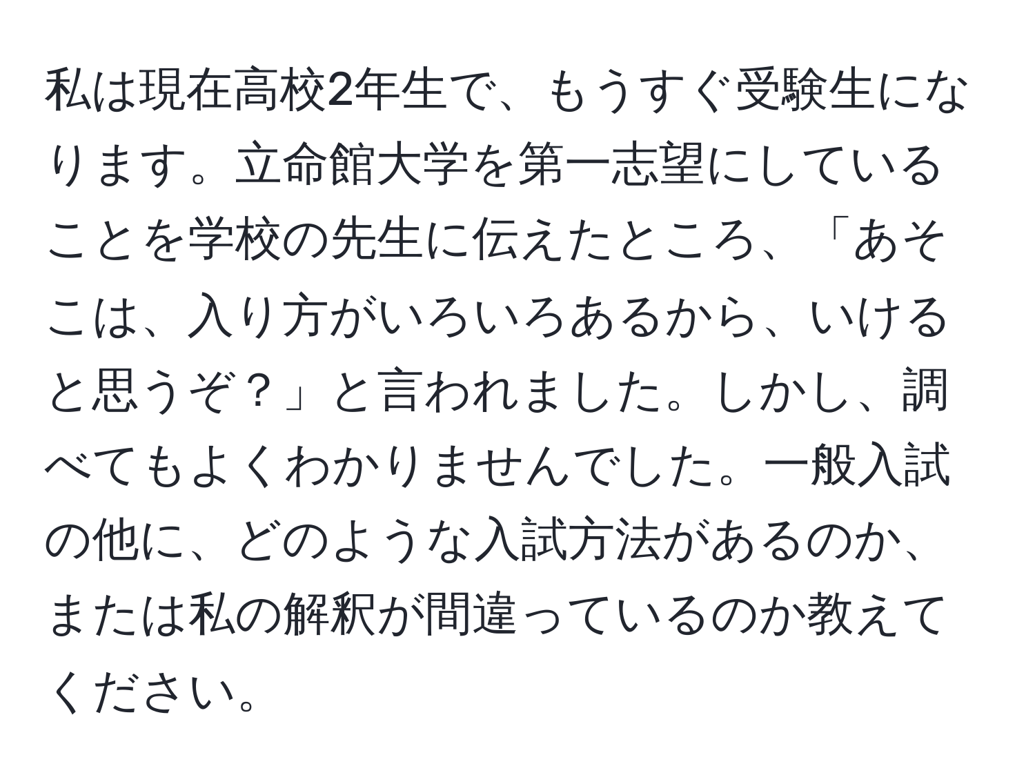 私は現在高校2年生で、もうすぐ受験生になります。立命館大学を第一志望にしていることを学校の先生に伝えたところ、「あそこは、入り方がいろいろあるから、いけると思うぞ？」と言われました。しかし、調べてもよくわかりませんでした。一般入試の他に、どのような入試方法があるのか、または私の解釈が間違っているのか教えてください。