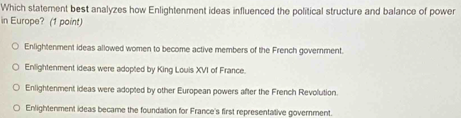 Which statement best analyzes how Enlightenment ideas influenced the political structure and balance of power
in Europe? (1 point)
Enlightenment ideas allowed women to become active members of the French government.
Enlightenment ideas were adopted by King Louis XVI of France.
Enlightenment ideas were adopted by other European powers after the French Revolution.
Enlightenment ideas became the foundation for France's first representative government.