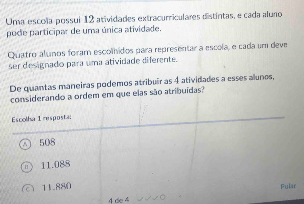 Uma escola possui 12 atividades extracurriculares distintas, e cada aluno
pode participar de uma única atividade.
Quatro alunos foram escolhidos para representar a escola, e cada um deve
ser designado para uma atividade diferente.
De quantas maneiras podemos atribuir as 4 atividades a esses alunos,
considerando a ordem em que elas são atribuídas?
Escolha 1 resposta:
a 508
11.088
 11.880 Pular
4 de 4