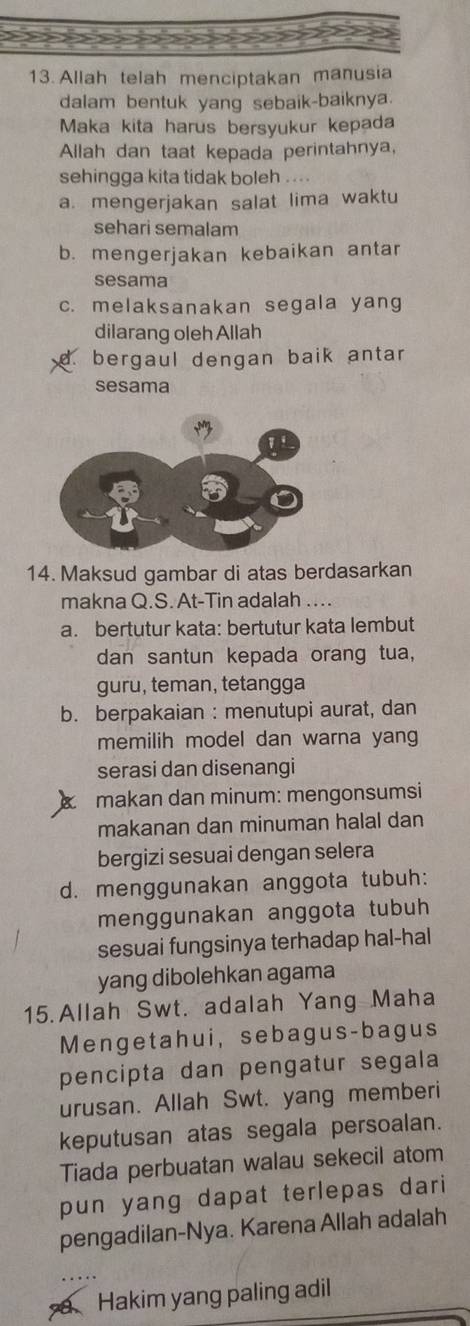 Allah telah menciptakan manusia
dalam bentuk yang sebaik-baiknya.
Maka kita harus bersyukur kepada
Allah dan taat kepada perintahnya,
sehingga kita tidak boleh ....
a. mengerjakan salat lima waktu
sehari semalam
b. mengerjakan kebaikan antar
sesama
c. melaksanakan segala yang
dilarang oleh Allah
d. bergaul dengan baik antar
sesama
14. Maksud gambar di atas berdasarkan
makna Q.S. At-Tin adalah ….
a. bertutur kata: bertutur kata lembut
dan santun kepada orang tua,
guru, teman, tetangga
b. berpakaian : menutupi aurat, dan
memilih model dan warna yan 
serasi dan disenangi
makan dan minum: mengonsumsi
makanan dan minuman halal dan
bergizi sesuai dengan selera
d. menggunakan anggota tubuh:
menggunakan anggota tubuh
sesuai fungsinya terhadap hal-hal
yang dibolehkan agama
15.Allah Swt. adalah Yang Maha
Mengetahui, sebagus-bagus
pencipta dan pengatur segala
urusan. Allah Swt. yang memberi
keputusan atas segala persoalan.
Tiada perbuatan walau sekecil atom
pun yang dapat terlepas dari
pengadilan-Nya. Karena Allah adalah
Hakim yang paling adil