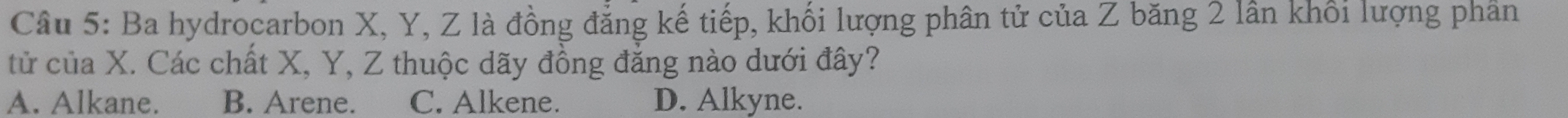 Ba hydrocarbon X, Y, Z là đồng đẳng kế tiếp, khối lượng phân tử của Z băng 2 lần khổi lượng phần
tử của X. Các chất X, Y, Z thuộc dãy đồng đẳng nào dưới đây?
A. Alkane. B. Arene. C. Alkene. D. Alkyne.