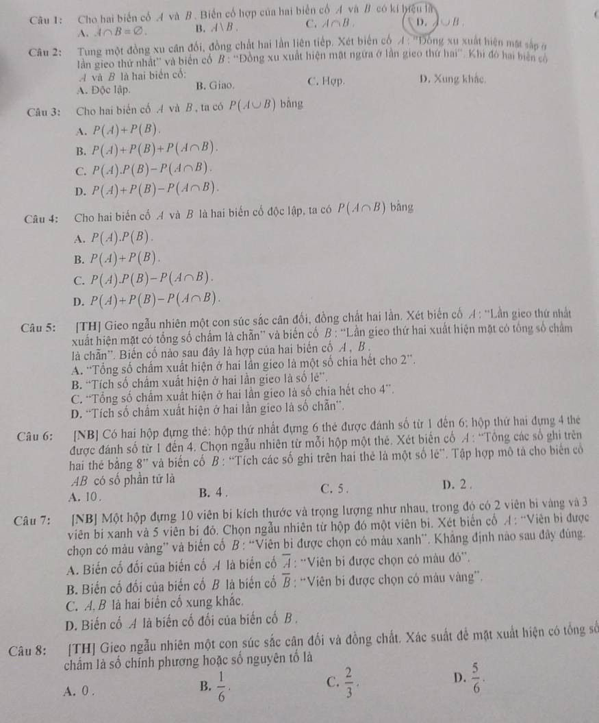 Cho hai biển cổ A và B. Biến cổ hợp của hai biển cổ A và B có kí hyệu là

A. A∩ B=varnothing . B. A、B. C. A∩ B. D. C B .
Câu 2: Tung một đồng xu cân đối, đồng chất hai lần liên tiếp. Xét biến cố A : ''Dông xu xuất hiện mất sắp ở
làn gieo thứ nhật' và biên cổ B : ''Đồng xu xuất hiện mặt ngừa ở lần gieo thứ hai''. Khi đó hai biển có
A và B là hai biển cổ: D. Xung khắc
A. Độc lập. B. Giao. C. Hợp.
Câu 3: Cho hai biển cốA và B , ta có P(A∪ B) bàng
A. P(A)+P(B).
B. P(A)+P(B)+P(A∩ B).
C. P(A).P(B)-P(A∩ B).
D. P(A)+P(B)-P(A∩ B).
Câu 4: Cho hai biến cố A và B là hai biến cố độc lập, ta có P(A∩ B) bàng
A. P(A).P(B).
B. P(A)+P(B).
C. P(A).P(B)-P(A∩ B).
D. P(A)+P(B)-P(A∩ B).
Câu 5: [TH] Gieo ngẫu nhiên một con súc sắc cân đối, đồng chất hai lần. Xét biến cố A:''1 Lần gieo thứ nhất
xuất hiện mặt có tổng số chấm là chẵn” và biến cố B : “Lần gieo thứ hai xuất hiện mặt có tổng số châm
là chần''. Biến cố nào sau đây là hợp của hai biến cố A , B .
A. 'Tổng số chấm xuất hiện ở hai lần gieo là một số chia hết cho 2'.
B. “Tích số chấm xuất hiện ở hai lần gieo là số lẻ'.
C. “Tổng số chấm xuất hiện ở hai lần gico là số chia hết cho 4''.
D. “Tích số chẩm xuất hiện ở hai lần gieo là số chẵn”.
Câu 6: [NB] Có hai hộp đựng thẻ: hộp thứ nhất đựng 6 thẻ được đánh số từ 1 đến 6: hộp thứ hai đựng 4 the
được đánh số từ 1 đến 4. Chọn ngẫu nhiên từ mỗi hộp một thẻ. Xét biến cố A : 'Tổng các số ghi trên
hai th bằng 8” và biến cố B : “Tích các số ghi trên hai thẻ là một số lê”. Tập hợp mô tả cho biến cổ
AB có số phần tử là C. 5 . D. 2 .
A. 10 . B. 4 .
Câu 7: :[NB] Một hộp đựng 10 viên bi kích thước và trọng lượng như nhau, trong đó có 2 viên bi vàng và 3
viên bi xanh và 5 viên bí đỏ. Chọn ngẫu nhiên từ hộp đó một viên bi. Xét biến cổ A: “Viên bì được
chọn có màu vàng” và biến cố B : “Viên b được chọn có màu xanh”. Khẳng định nào sau đây đùng.
A. Biến cố đối của biến cố A là biến cố overline A : *Viên bi được chọn có màu đỏ'.
B. Biến cố đối của biến cố B là biến cố overline B : “Viên bi được chọn có mâu vàng”.
C. A. B là hai biến cố xung khắc.
D. Biến cố A là biến cố đối của biến cố B .
Câu 8: [TH] Gieo ngẫu nhiên một con súc sắc cân đối và đồng chất. Xác suất để mặt xuất hiện có tổng số
chẩm là số chính phương hoặc số nguyên tố là
B.
A. 0 .  1/6 .
D.
C.  2/3 .  5/6 .