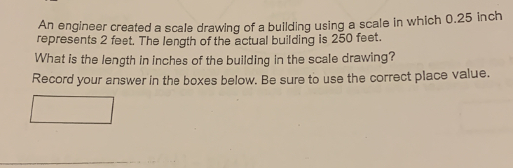 An engineer created a scale drawing of a building using a scale in which 0.25 inch
represents 2 feet. The length of the actual building is 250 feet. 
What is the length in inches of the building in the scale drawing? 
Record your answer in the boxes below. Be sure to use the correct place value.