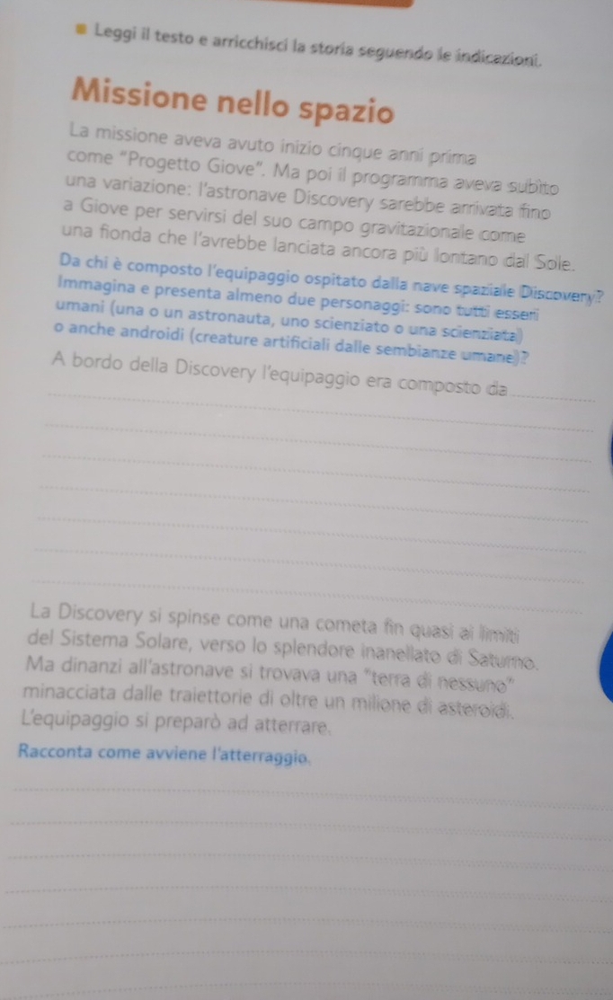 Leggi il testo e arricchisci la storia seguendo le indicazioni. 
Missione nello spazio 
La missione aveva avuto inizio cinque anni prima 
come “Progetto Giove”. Ma poi il programma aveva subito 
una variazione: l'astronave Discovery sarebbe arrivata fino 
a Giove per servirsi del suo campo gravitazionale come 
una fionda che l'avrebbe lanciata ancora più lontano dal Sole. 
Da chi è composto l'equipaggio ospitato dalla nave spaziale Discovery? 
Immagina e presenta almeno due personaggi: sono tutti esser 
umani (una o un astronauta, uno scienziato o una scienziata) 
o anche androidi (creature artificiali dalle sembianze umane)? 
_ 
A bordo della Discovery l'equipaggio era composto da_ 
_ 
_ 
_ 
_ 
_ 
_ 
La Discovery si spinse come una cometa fin quasi ai limiti 
del Sistema Solare, verso lo splendore inanellato di Saturo. 
Ma dinanzi all'astronave si trovava una “terra di nessuño” 
minacciata dalle traiettorie di oltre un milione di asteroidi. 
L'equipaggio si preparò ad atterrare. 
Racconta come avviene l'atterraggio. 
_ 
_ 
_ 
_ 
_ 
_ 
_