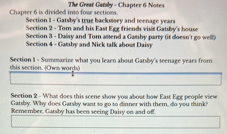 The Great Gatsby - Chapter 6 Notes 
Chapter 6 is divided into four sections. 
Section 1 - Gatsby’s true backstory and teenage years 
Section 2 - Tom and his East Egg friends visit Gatsby's house 
Section 3 - Daisy and Tom attend a Gatsby party (it doesn't go well) 
Section 4 - Gatsby and Nick talk about Daisy 
Section 1 - Summarize what you learn about Gatsby's teenage years from 
this section. (Own words) 
Section 2 - What does this scene show you about how East Egg people view 
Gatsby. Why does Gatsby want to go to dinner with them, do you think? 
Remember, Gatsby has been seeing Daisy on and off.