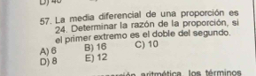 DJ
57. La media diferencial de una proporción es
24. Determinar la razón de la proporción, si
el primer extremo es el doble del segundo.
A) 6 B) 16 C) 10
D) 8 E) 12
aritmética los términos