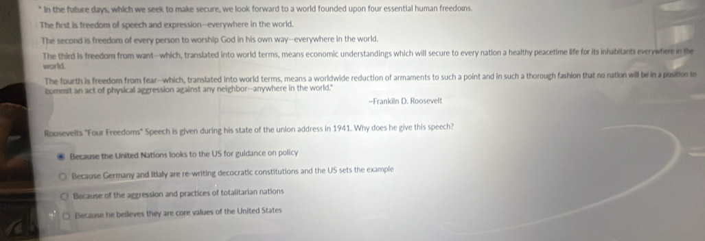 In the future days, which we seek to make secure, we look forward to a world founded upon four essential human freedoms.
The first is freedom of speech and expression--everywhere in the world.
The second is freedom of every person to worship God in his own way--everywhere in the world.
The third is freedom from want--which, translated into world terms, means economic understandings which will secure to every nation a healthy peacetime life for its inhabitants everywhere in the
world.
The fourth is freedom from fear-which, translated into world terms, means a worldwide reduction of armaments to such a point and in such a thorough fashion that no nation will be in a position to
commit an act of physical aggression against any neighbor--anywhere in the world."
~-Frankiln D. Roosevelt
Roosevelts "Four Freedoms" Speech is given during his state of the union address in 1941. Why does he give this speech?
Because the United Nations looks to the US for guidance on policy
Because Germany and Itialy are re-writing decocratic constitutions and the US sets the example
Because of the aggression and practices of totalitarian nations
Because he beileves they are core values of the United States