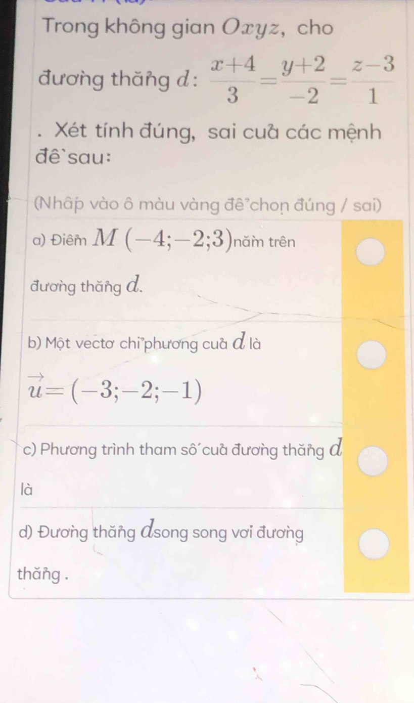 Trong không gian Oxyz, cho 
đương thăng d :  (x+4)/3 = (y+2)/-2 = (z-3)/1 . Xét tính đúng, sai cuà các mệnh 
đề`sau: 
(Nhâp vào ô màu vàng đê chon đúng / sai) 
a) Điêm M(-4;-2;3) năm trên 
đương thăng A. 
b) Một vectơ chi phương cuà đ là
vector u=(-3;-2;-1)
c) Phương trình tham sô cua đương thăng đ 
là 
d) Đương thăng Asong song vơi đương 
thăng .