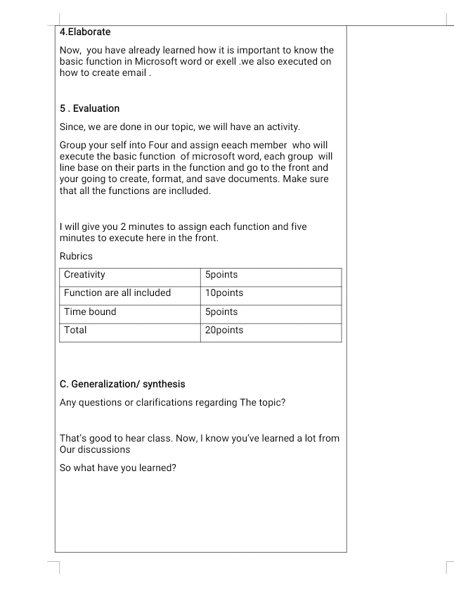 Elaborate 
Now, you have already learned how it is important to know the 
basic function in Microsoft word or exell .we also executed on 
how to create email . 
5 . Evaluation 
Since, we are done in our topic, we will have an activity. 
Group your self into Four and assign eeach member who will 
execute the basic function of microsoft word, each group will 
line base on their parts in the function and go to the front and 
your going to create, format, and save documents. Make sure 
that all the functions are inclluded. 
I will give you 2 minutes to assign each function and five
minutes to execute here in the front. 
Rubrics 
C. Generalization/ synthesis 
Any questions or clarifications regarding The topic? 
That’s good to hear class. Now, I know you’ve learned a lot from 
Our discussions 
So what have you learned? 
7