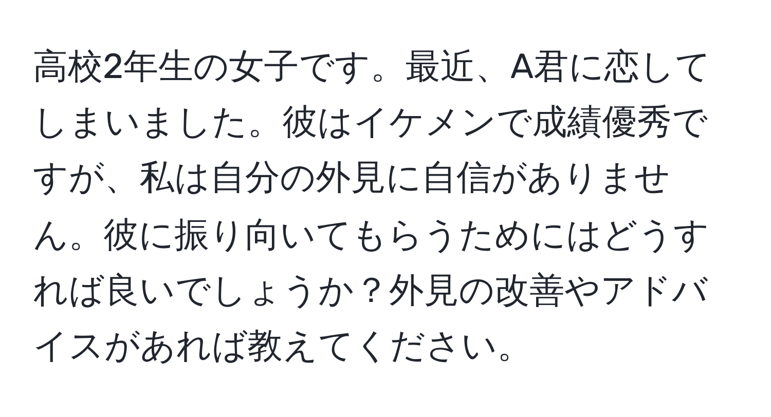 高校2年生の女子です。最近、A君に恋してしまいました。彼はイケメンで成績優秀ですが、私は自分の外見に自信がありません。彼に振り向いてもらうためにはどうすれば良いでしょうか？外見の改善やアドバイスがあれば教えてください。