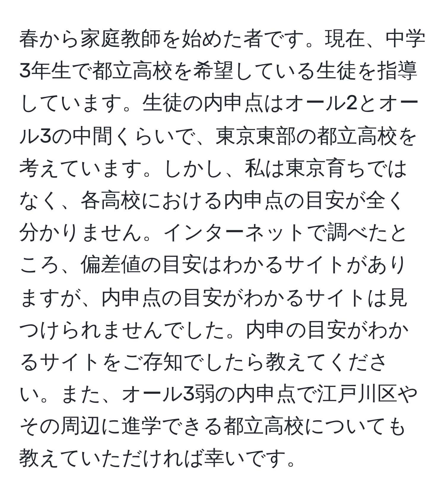 春から家庭教師を始めた者です。現在、中学3年生で都立高校を希望している生徒を指導しています。生徒の内申点はオール2とオール3の中間くらいで、東京東部の都立高校を考えています。しかし、私は東京育ちではなく、各高校における内申点の目安が全く分かりません。インターネットで調べたところ、偏差値の目安はわかるサイトがありますが、内申点の目安がわかるサイトは見つけられませんでした。内申の目安がわかるサイトをご存知でしたら教えてください。また、オール3弱の内申点で江戸川区やその周辺に進学できる都立高校についても教えていただければ幸いです。