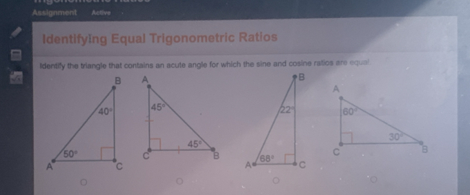 Assignment Active
IdentifyIng Equal Trigonometric Ratios
Identify the triangle that contains an acute angle for which the sine and cosine ratios are equal.