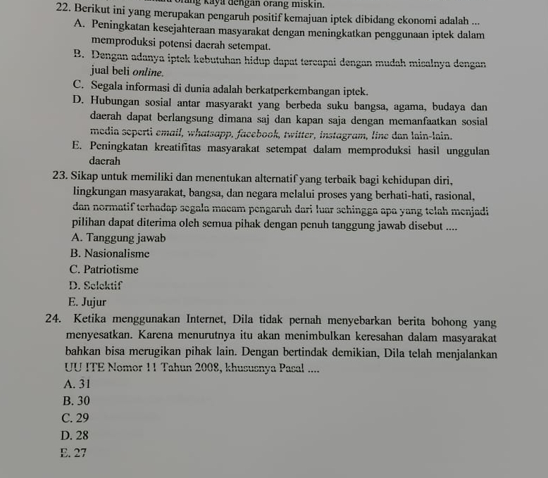 rang Kaya dengan orang miskın.
22. Berikut ini yang merupakan pengaruh positif kemajuan iptek dibidang ekonomi adalah ...
A. Peningkatan kesejahteraan masyarakat dengan meningkatkan penggunaan iptek dalam
memproduksi potensi daerah setempat.
B. Dengan adanya iptek kebutuhan hidup dapat tercapai dengan mudah misalnya dengan
jual beli online.
C. Segala informasi di dunia adalah berkatperkembangan iptek.
D. Hubungan sosial antar masyarakt yang berbeda suku bangsa, agama, budaya dan
daerah dapat berlangsung dimana saj dan kapan saja dengan memanfaatkan sosial
media soperti email, whatsapp, facebook, twitter, instagram, line dan lain-lain.
E. Peningkatan kreatifitas masyarakat setempat dalam memproduksi hasil unggulan
daerah
23. Sikap untuk memiliki dan menentukan alternatif yang terbaik bagi kehidupan diri,
lingkungan masyarakat, bangsa, dan negara melalui proses yang berhati-hati, rasional,
dan normatif terhadap segala macam pengaruh dari luar schingga apa yang telah menjadi
pilihan dapat diterima oleh semua pihak dengan penuh tanggung jawab disebut ....
A. Tanggung jawab
B. Nasionalisme
C. Patriotisme
D. Selektif
E. Jujur
24. Ketika menggunakan Internet, Dila tidak pernah menyebarkan berita bohong yang
menyesatkan. Karena menurutnya itu akan menimbulkan keresahan dalam masyarakat
bahkan bisa merugikan pihak lain. Dengan bertindak demikian, Dila telah menjalankan
UU ITE Nomor 11 Tahun 2008, khususnya Pasal ....
A. 31
B. 30
C. 29
D. 28
E. 27