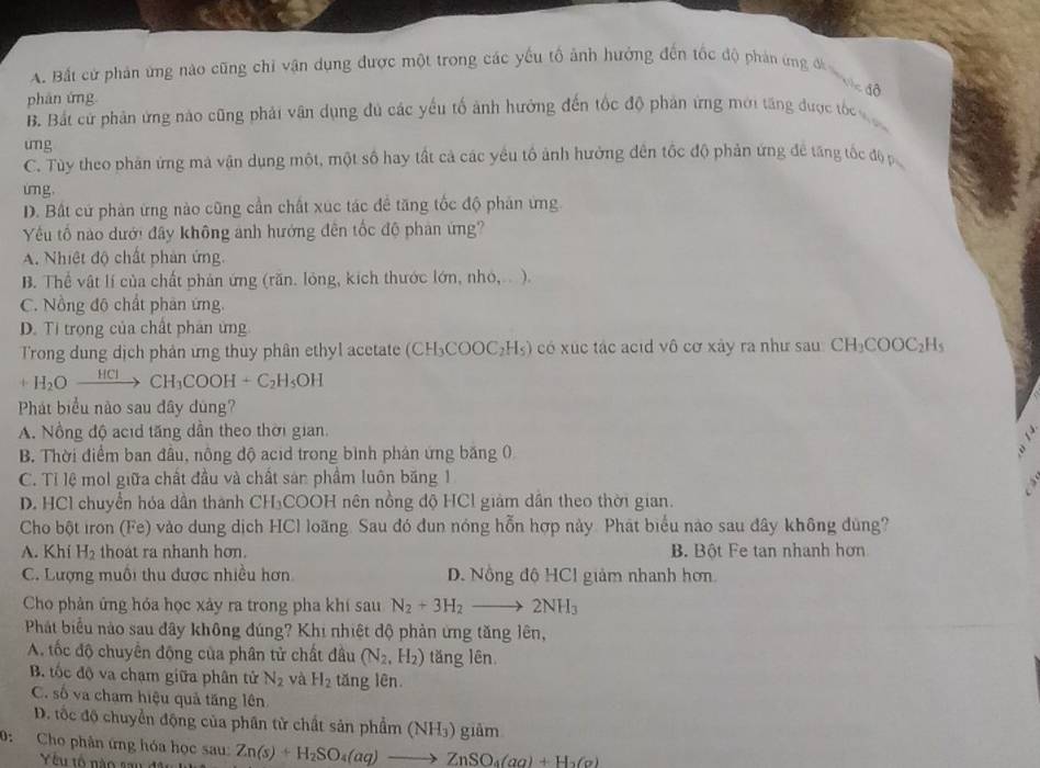 A. Bắt cử phản ứng nào cũng chỉ vận dụng được một trong các yếu tố ảnh hưởng đến tốc độ phản ứng đề
Vc độ
phān ứng
B. Bắt cử phản ứng nào cũng phải vân dụng đủ các yếu tố ảnh hưởng đến tốc độ phản ứng mới tăng được tốc v 
ung
C. Tùy theo phản ứng mà vận dụng một, một số hay tất cả các yêu tố ảnh hưởng đến tốc độ phản ứng đề tăng tốc độ p
ung.
D. Bất cứ phản ứng nào cũng cần chất xúc tác đề tăng tốc độ phản ứng.
Yu tố nào dưới đây không anh hướng đến tốc độ phản ứng?
A. Nhiệt độ chất phản ứng.
B. Thể vật lí của chất phản ứng (răn. lỏng, kích thước lớn, nhỏ,.. ).
C. Nồng độ chất phản ứng.
D. Ti trong của chất phân ứng
Trong dung dịch phân ứng thuy phân ethyl acetate ( (CH_3COOC_2H_5) có xuc tác acid vhat o cơ xảy ra như sau CH_3COOC_2H_5
+H_2Oxrightarrow HClCH_3COOH+C_2H_5OH
Phát biểu nào sau đây dùng?
A. Nồng độ acid tăng dần theo thời gian.
B. Thời điểm ban đâu, nông độ acid trong bình phản ứng băng 0
C. Tỉ lệ mol giữa chất đầu và chất sản phẩm luôn băng 1
D. HCl chuyển hóa dần thành CH₃COOH nên nồng độ HCl giảm dân theo thời gian.
Cho bột iron (Fe) vào dung dịch HCl loãng. Sau đó đun nóng hỗn hợp này. Phát biểu nào sau đây không đùng?
A. Khi H_2 thoat ra nhanh hơn. B. Bột Fe tan nhanh hơn
C. Lượng muồi thu được nhiều hơn D. Nồng độ HCl giảm nhanh hơn
Cho phản ứng hóa học xảy ra trong pha khí sau N_2+3H_2to 2NH_3
Phát biểu nào sau đây không đúng? Khi nhiệt độ phản ứng tăng lên,
A. tốc độ chuyển động của phân tử chất đầu (N_2,H_2) tăng lên
B tốc độ va chạm giữa phân tử N_2 yà H_2 tǎng lên.
C. số và cham hiệu quả tăng lên
D. tốc độ chuyển động của phân tử chất sản phẩm ( (NH_3)giam
0: Cho phân ứng hóa học sau: Zn(s)+H_2SO_4(aq)to ZnSO_4(aq)+H_2(g)
Yêu tố nào sau