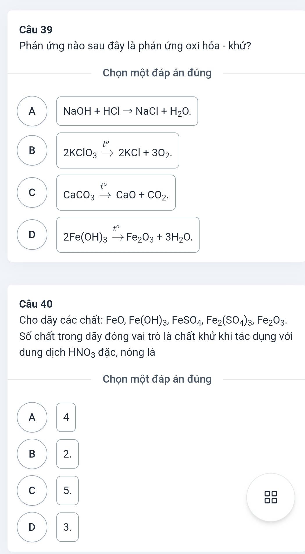 Phản ứng nào sau đây là phản ứng oxi hóa - khử?
Chọn một đáp án đúng
A NaOH+HClto NaCl+H_2O.
B 2KClO_3xrightarrow t^o2KCl+3O_2.
C CaCO_3xrightarrow t^oCaO+CO_2.
D 2Fe(OH)_3xrightarrow t^oFe_2O_3+3H_2O. 
Câu 40
Cho dãy các chất: FeO, Fe(OH)_3, FeSO_4, Fe_2(SO_4)_3, Fe_2O_3. 
Số chất trong dãy đóng vai trò là chất khử khi tác dụng với
dung dịch HNO_3 đặc, nóng là
Chọn một đáp án đúng
A 4
B 2.
C 5.
D 3.