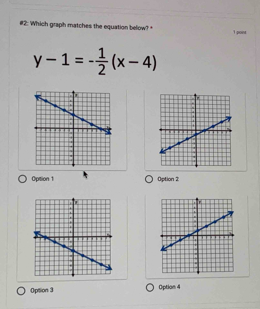 #2: Which graph matches the equation below? *
1 point
y-1=- 1/2 (x-4)
Option 1 Option 2

Option 3
Option 4