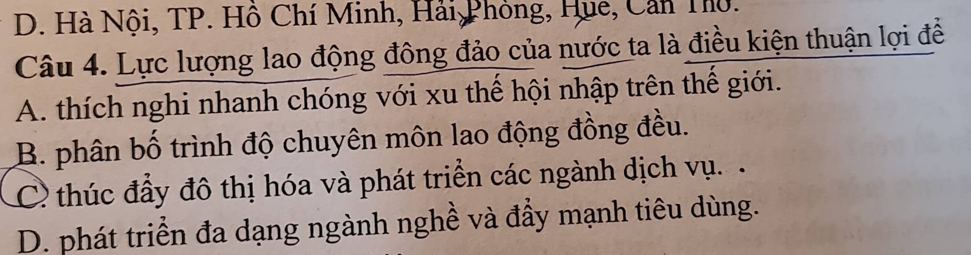 D. Hà Nội, TP. Hồ Chí Minh, Hải Phòng, Hue, Cản Thờ.
Câu 4. Lực lượng lao động đông đảo của nước ta là điều kiện thuận lợi để
A. thích nghi nhanh chóng với xu thể hội nhập trên thế giới.
B. phân bố trình độ chuyên môn lao động đồng đều.
C thúc đầy đô thị hóa và phát triển các ngành dịch vụ.
D. phát triển đa dạng ngành nghề và đầy mạnh tiêu dùng.