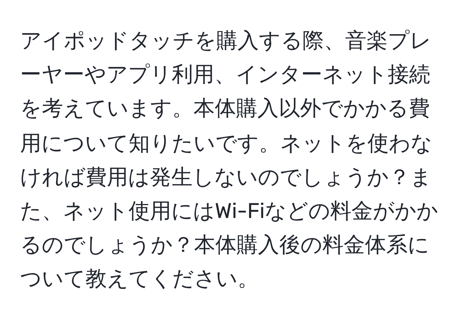 アイポッドタッチを購入する際、音楽プレーヤーやアプリ利用、インターネット接続を考えています。本体購入以外でかかる費用について知りたいです。ネットを使わなければ費用は発生しないのでしょうか？また、ネット使用にはWi-Fiなどの料金がかかるのでしょうか？本体購入後の料金体系について教えてください。