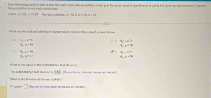 Use technology and a t-test to test the claim about the population mean μ at the given level of significance α using the given sample statistics. Assume
the population is normally distributed
Claim mu >76; alpha =0.01 Sample statistics x=78.9, s=2.8, n=29
What are the null and alternative hypotheses? Choose the correct answer below.
A. H_o:mu != 76 B. H_0:mu ≥ 76
H_2:mu =76
H_A:mu <76</tex>
C. H_o· mu =76 D. H_0:mu ≤ 76
H_2:mu != 76
H_A:mu >76
What is the value of the standardized test statistic?
The standardized test statistic is 5.58. (Round to two decimal places as needed.)
What is the P -value of the test statistic?
P-value =□ (Round to three decimal places as needed.)