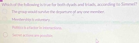 Which of the following is true for both dyads and triads, according to Simmel?
The group would survive the departure of any one member.
Membership is voluntary.
Politics is a factor in interactions.
Secret actions are possible.