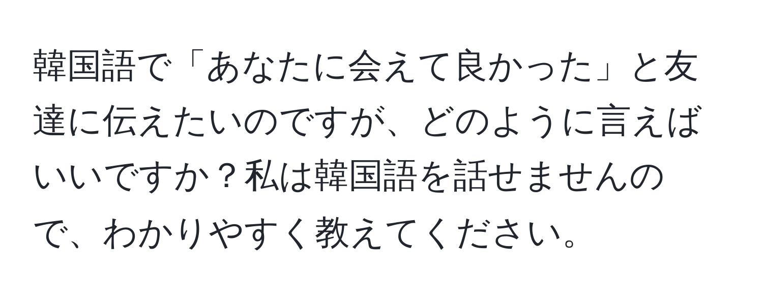 韓国語で「あなたに会えて良かった」と友達に伝えたいのですが、どのように言えばいいですか？私は韓国語を話せませんので、わかりやすく教えてください。