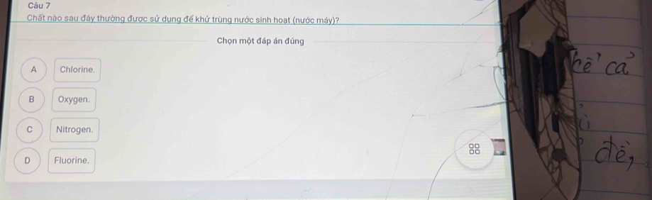 Chất nào sau đây thường được sử dụng để khử trùng nước sinh hoạt (nước máy)?
Chọn một đáp án đúng
A Chlorine.
B Oxygen.
C Nitrogen.
88
D Fluorine.