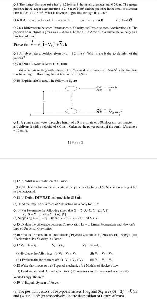 The larger diameter tube has a 1.22cm and the small diameter has 0.26cm. The gauge
pressure in the larger diameter tube is 2.45* 10^4N/m^2 and the pressure in the smaller diameter
tube is 1.34* 10^4N/m^2. What is flowrate of gasoline through this tube?
Q.6 If A=2i-3j+4k and B=i+2j+5k. (i) Evaluate A.B (ii) Findθ
Q.7 (a) Differentiate between Instantaneous Velocity and Instantaneous Acceleration (b) The
position of an object is given as x=2.3m+1.4m Vs t+0.65m/st^3. Calculate the velocity as a
function of time.
Prove that vector V=Vxwidehat i+Vywidehat j|+vector V_Zk
Q.8 An object has a position given by x=1.24m/st^4. What is the is the acceleration of the
particle?
Q.9 (a) State Newton’s Laws of Motion
(b) A car is travelling with velocity of 10.2m/s and acceleration at 1.68m/s^2 in the direction
it is travelling. How long does it take to travel 389m?
Q.10 Explain briefly about the following figure;
Q.11 A pump raises water through a height of 3.0 m at a rate of 300 kilograms per minute
and delivers it with a velocity of 8.0ms^(-1). Calculate the power output of the pump. (Assume g
=10ms^(-1)).
2 |  Page 2
Q.12 (a) What is a Resolution of a Force?
(b) Calculate the horizontal and vertical components of a force of 50 N which is acting at 40°
to the horizontal.
Q.13 (a) Define IMPULSE and provide its SI Unit
(b) Find the impulse of a force of 50N acting on a body for 0.1s.
O. 14 (a) Determine the following given that X=(3,5,-7),Y=(2,7,1)
(i) X+Y (ii)X-Y (iii) |Y|
(b) Supposing X=3i-2j+4k and Y=2i-3j-2k. Find X* Y
Q.15 Explain the difference between Conservation Law of Linear Momentum and Newton’s
Law of Universal Gravitation
Q.16 Find the Dimensions of the following Physical Quantities: (i) Pressure (ii) Energy (iii)
Acceleration (iv) Velocity (v) Force
Q 17V_1=4i-8j, V_2=i+j, V_3=-2i+4j.
(a) Evaluate the following: (i) V_1+V_2+V_3 (ii) V_1-V_2+V_3
(b) Evaluate the magnitudes of: (i) V_1+V_2+V_3 (ii) V_1-V_2+V_3
Q.18 Write short notes on : a) Types of mechanics. b ) Models. c) Hooke’s Law
d) Fundamental and Derived quantities e) Dimensions and Dimensional Analysis (f)
Work-Energy Theorem
Q.19 (a) Explain System of Forces
(b) The position yectors of two-point masses 10kg and 5kg are (-3hat i+2hat j+4hat k )m
and (3hat i+6hat j+5hat k )m respectively. Locate the position of Centre of mass.