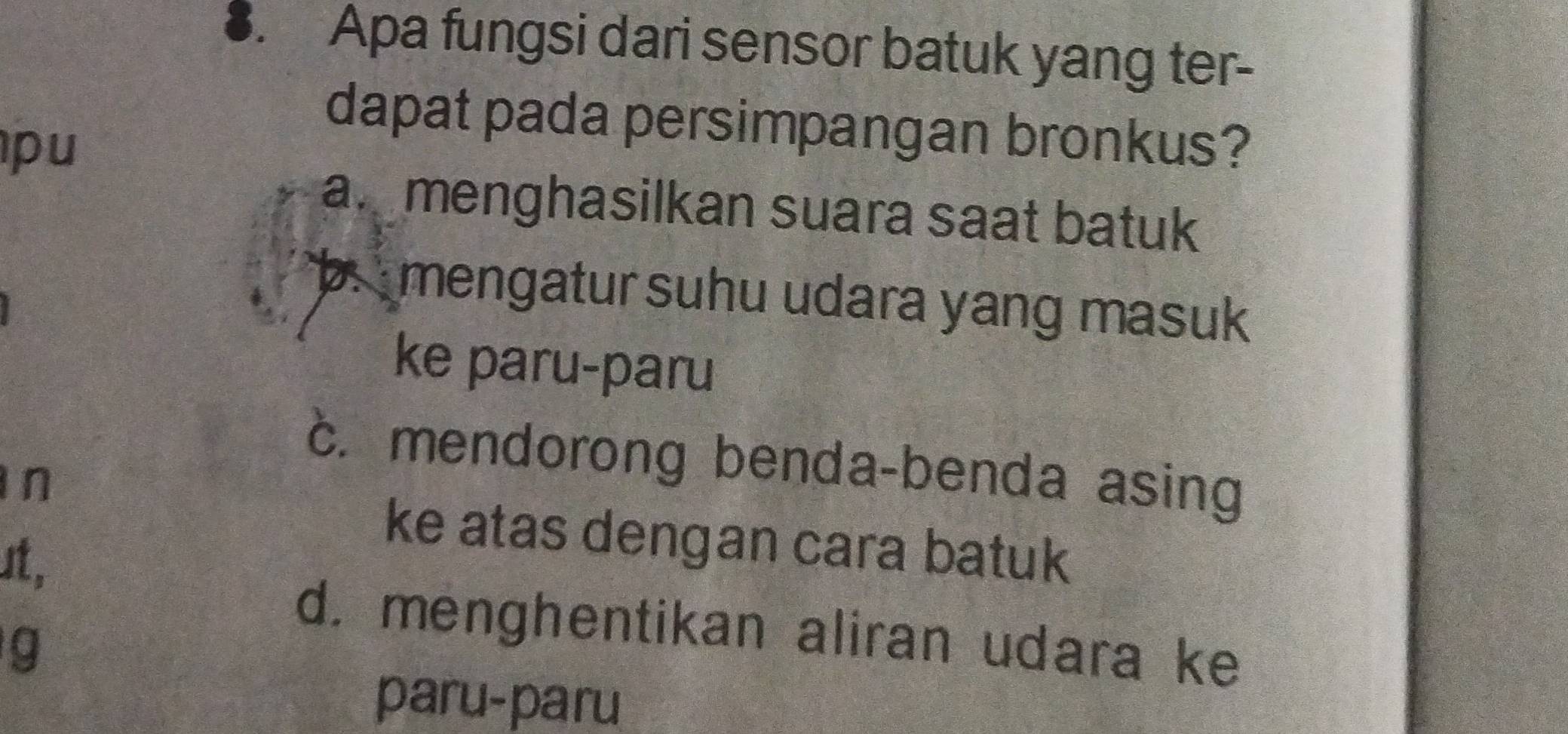 Apa fungsi dari sensor batuk yang ter-
dapat pada persimpangan bronkus?
pu
a menghasilkan suara saat batuk
b. mengatur suhu udara yang masuk
ke paru-paru
c. mendorong benda-benda asing
n
ke atas dengan cara batuk
st,
d. menghentikan aliran udara ke
g
paru-paru