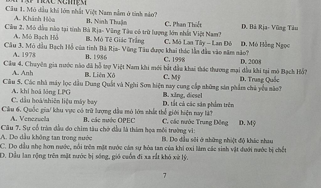 Mtập trác nghiệm
Câu 1. Mỏ dầu khí lớn nhất Việt Nam nằm ở tinh nào?
A. Khánh Hòa B. Ninh Thuận C. Phan Thiết D. Bà Rja- Vũng Tàu
Câu 2. Mỏ dầu nào tại tỉnh Bà Rịa- Vũng Tàu có trữ lượng lớn nhất Việt Nam?
A. Mỏ Bạch Hồ B. Mỏ Tê Giác Trắng C. Mỏ Lan Tây - Lan Đỏ D. Mỏ Hồng Ngọc
Câu 3. Mỏ dầu Bạch Hồ của tinh Bà Rịa- Vũng Tàu được khai thác lần đầu vào năm nào?
A. 1978 B. 1986 C. 1998 D. 2008
Câu 4. Chuyên gia nước nào đã hỗ trợ Việt Nam khi mới bắt đầu khai thác thương mại dầu khí tại mỏ Bạch Hổ?
A. Anh B. Liên Xô C. Mỹ D. Trung Quốc
Câu 5. Các nhà máy lọc dầu Dung Quất và Nghi Sơn hiện nay cung cấp những sản phẩm chủ yếu nào?
A. khí hoá lỏng LPG B. xăng, diesel
C. đầu hoả/nhiên liệu máy bay D. tất cả các sản phẩm trên
Câu 6. Quốc gia/ khu vực có trữ lượng dầu mỏ lớn nhất thế giới hiện nay là?
A. Venezuela B. các nước OPEC C. các nước Trung Đông D. Mỹ
Câu 7. Sự cố tràn dầu do chìm tàu chở dầu là thảm họa môi trường vì:
A. Do dầu không tan trong nước B. Do dầu sôi ở những nhiệt độ khác nhau
C. Do đầu nhẹ hơn nước, nổi trên mặt nước cản sự hòa tan của khí oxi làm các sinh vật dưới nước bị chết
D. Dầu lan rộng trên mặt nước bị sóng, gió cuốn đi xa rất khó xử lý.
7