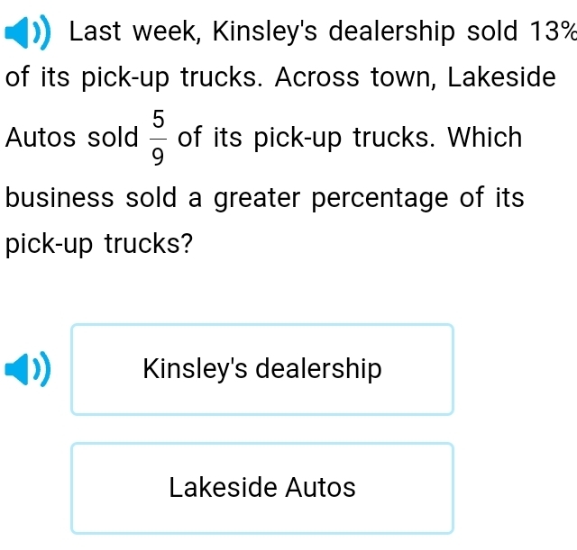 Last week, Kinsley's dealership sold 13%
of its pick-up trucks. Across town, Lakeside
Autos sold  5/9  of its pick-up trucks. Which
business sold a greater percentage of its
pick-up trucks?
Kinsley's dealership
Lakeside Autos