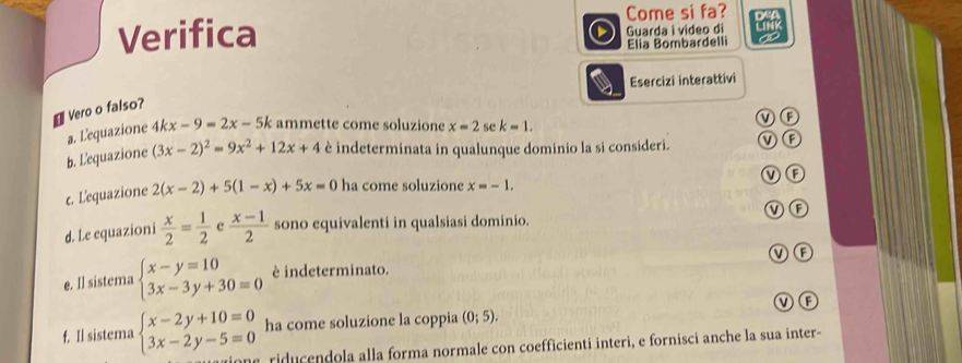 Come si fa?
Verifica Guarda i video di
Elia Bombardelli
Esercizi interattivi
₹ Vero o falso?
F
a. L'equazione 4kx-9=2x-5k ammette come soluzione x=2 se k=1. 
b. L'equazione (3x-2)^2=9x^2+12x+4 è indeterminata in qualunque dominio la si consideri. (F
c. L'equazione 2(x-2)+5(1-x)+5x=0 ha come soluzione x=-1. M F
V F
d. Le equazioni  x/2 = 1/2  e  (x-1)/2  sono equivalenti in qualsiasi dominio.
V F
e. Il sistema beginarrayl x-y=10 3x-3y+30=0endarray. è indeterminato.
f. Il sistema beginarrayl x-2y+10=0 3x-2y-5=0endarray. ha come soluzione la coppia (0;5). v f
one, riducendola alla forma normale con coefficienti interi, e fornisci anche la sua inter-