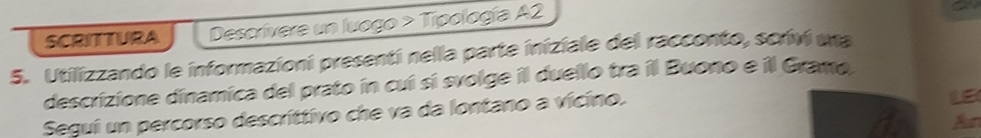 SCRITTURA Descrívere un luogo > Tipología A2 
5. Utilizzando le informazioni presentí nella parte iniziale del racconto, scriví una 
descrizione dinamica del prato in cui sí svolge il duello tra il Buono e il Gramo, 
Segui un percorso descríttivo che va da lontano a vicino. 
Aun