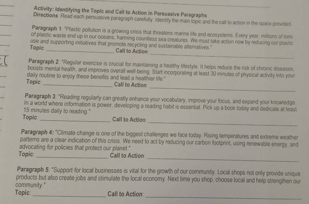 Activity: Identifying the Topic and Call to Action in Persuasive Paragraphs 
Directions: Read each persuasive paragraph carefully. Identify the main topic and the call to action in the space provided. 
Paragraph 1: "Plastic pollution is a growing crisis that threatens manne life and ecosystems. Every year, millions of tons 
of plastic waste end up in our oceans, harming countless sea creatures. We must take action now by reducing our plastic 
use and supporting initiatives that promote recycling and sustainable alternatives." 
_ 
Topic _Call to Action 
Paragraph 2: "Regular exercise is crucial for maintaining a healthy lifestyle. It helps reduce the risk of chronic diseases, 
boosts mental health, and improves overall well-being. Start incorporating at least 30 minutes of physical activity into your 
daily routine to enjoy these benefits and lead a healthier life." 
_ 
Topic_ Call to Action 
Paragraph 3: "Reading regularly can greatly enhance your vocabulary, improve your focus, and expand your knowledge. 
In a world where information is power, developing a reading habit is essential. Pick up a book today and dedicate at least
15 minutes daily to reading." 
_ 
Topic: _Call to Action 
Paragraph 4: "Climate change is one of the biggest challenges we face today. Rising temperatures and extreme weather 
patterns are a clear indication of this crisis. We need to act by reducing our carbon footprint, using renewable energy, and 
advocating for policies that protect our planet." 
_ 
Topic: _Call to Action: 
Paragraph 5: "Support for local businesses is vital for the growth of our community. Local shops not only provide unique 
products but also create jobs and stimulate the local economy. Next time you shop, choose local and help strengthen our 
community." 
_ 
Topic: _Call to Action: