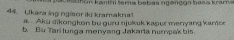 a pacelathon kanthi tema bebas nganggo basa krama 
44. Ukara ing ngisor iki kramakna! 
a. Aku dikongkon bu guru njukuk kapur menyang kantor 
b. Bu Tari lunga menyang Jakarta numpak bis.