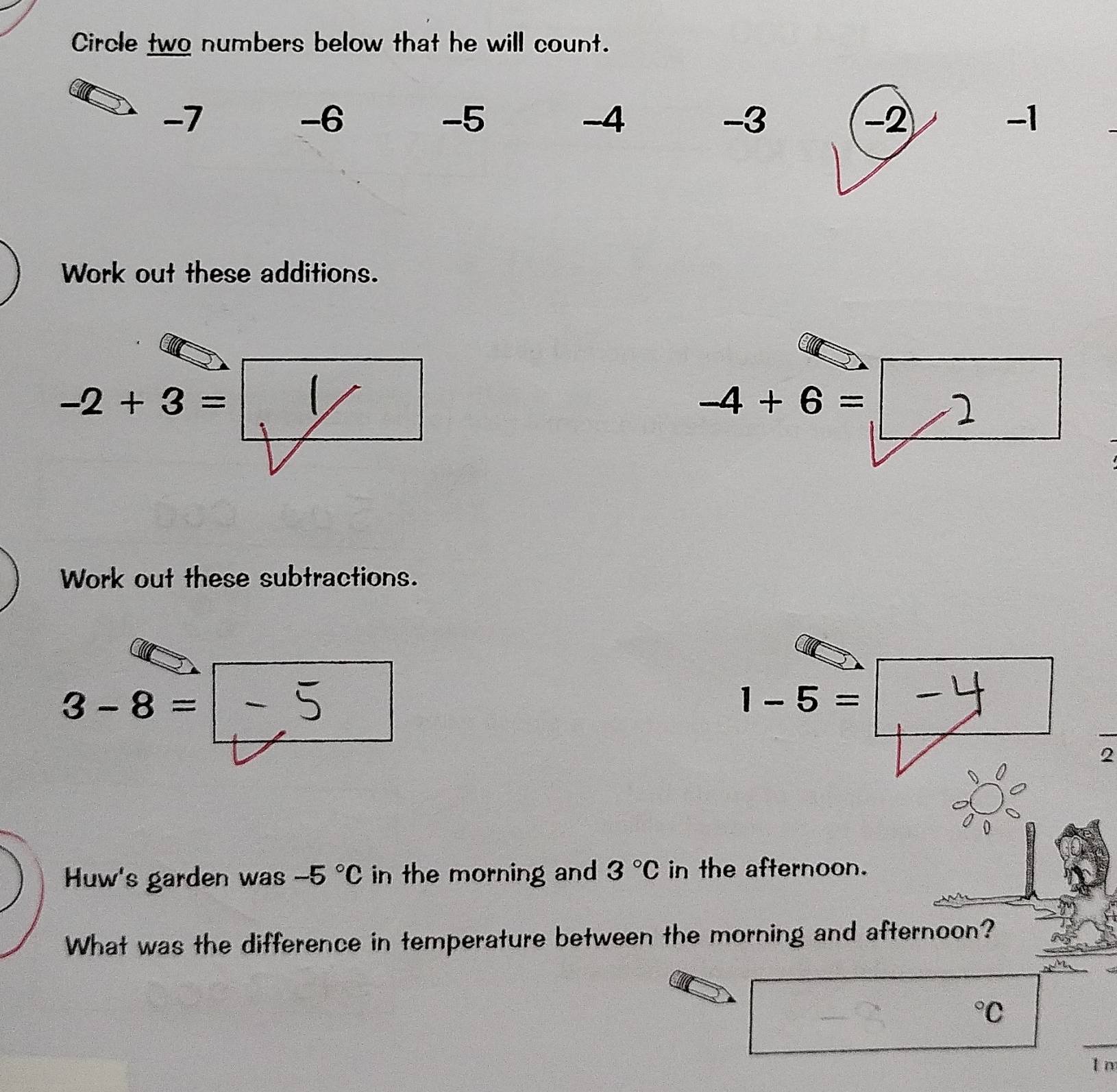 Circle two numbers below that he will count.
-7
-6
-5
-4
-3
−2
-1
Work out these additions.
-2+3=
-4+6=
Work out these subtractions.
3-8=
1-5=
2 
Huw's garden was -5°C in the morning and 3°C in the afternoon. 
What was the difference in temperature between the morning and afternoon?
^circ C
_