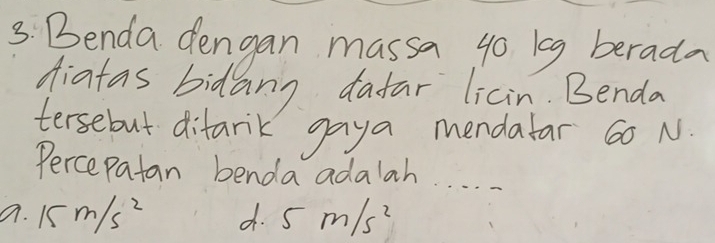 Benda dengan massa go ieg berada
diatas bidang dafar licin. Benda
tersebut difank gaya mendalar 60 N.
Percepatan benda adalah. . . . .
a. 15m/s^2 d. 5m/s^2