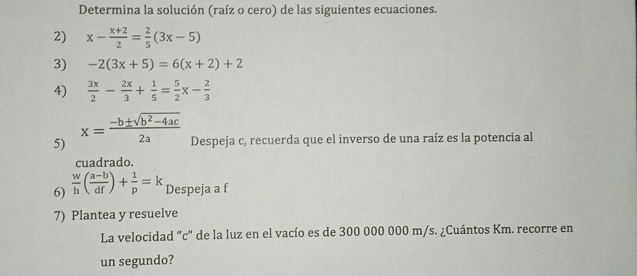 Determina la solución (raíz o cero) de las siguientes ecuaciones. 
2) x- (x+2)/2 = 2/5 (3x-5)
3) -2(3x+5)=6(x+2)+2
4)  3x/2 - 2x/3 + 1/5 = 5/2 x- 2/3 
5) x= (-b± sqrt(b^2-4ac))/2a  Despeja c, recuerda que el inverso de una raíz es la potencia al 
cuadrado. 
6)  w/h ( (a-b)/df )+ 1/p =k Despeja a f
7) Plantea y resuelve 
La velocidad “ c ” de la luz en el vacío es de 300 000 000 m/s. ¿Cuántos Km. recorre en 
un segundo?