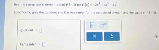 Use the remainder theorem to find P(-3) for P(x)=-2x^4-4x^3+4x^2-7. 
Specifically, give the quotient and the remainder for the associated division and the value of P(-3). 
 □ /□   □^(□)
Quotient =□
× 
Remainder =□