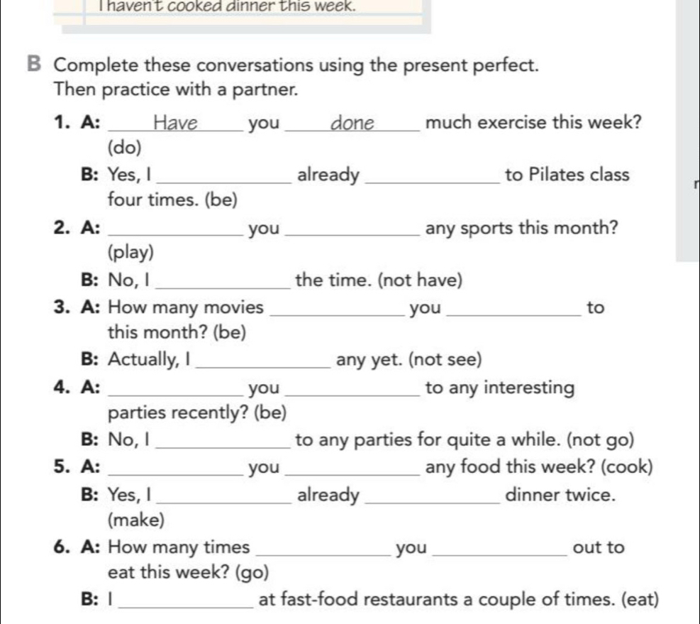 haven't cooked dinner this week. 
B Complete these conversations using the present perfect. 
Then practice with a partner. 
1. A: _Have_ you _done_ much exercise this week? 
(do) 
B: Yes, l _already _to Pilates class 
four times. (be) 
2. A: _you _any sports this month? 
(play) 
B: No, I _the time. (not have) 
3. A: How many movies _you _to 
this month? (be) 
B: Actually, I _any yet. (not see) 
4. A: _you_ to any interesting 
parties recently? (be) 
B: No, l _to any parties for quite a while. (not go) 
5. A: _you _any food this week? (cook) 
B: Yes, I_ already _dinner twice. 
(make) 
6. A: How many times _you _out to 
eat this week? (go) 
B: |_ at fast-food restaurants a couple of times. (eat)