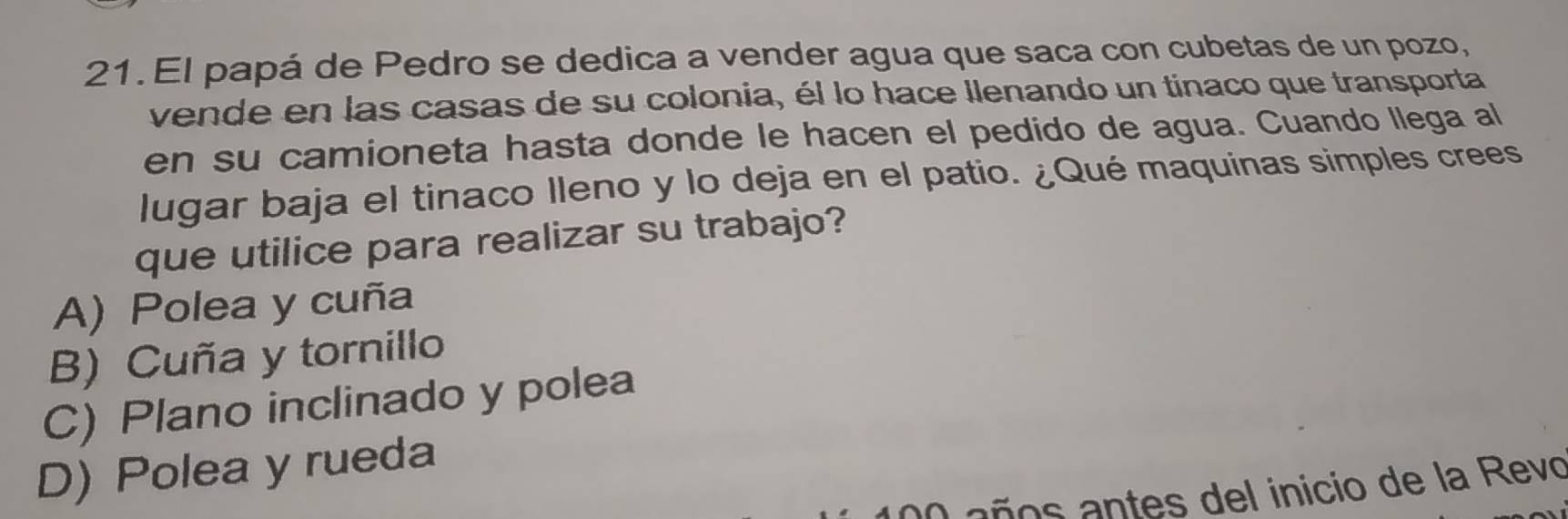 El papá de Pedro se dedica a vender agua que saca con cubetas de un pozo,
vende en las casas de su colonia, él lo hace Ilenando un tinaco que transporta
en su camioneta hasta donde le hacen el pedido de agua. Cuando llega al
lugar baja el tinaco lleno y lo deja en el patio. ¿Qué maquinas simples crees
que utilice para realizar su trabajo?
A) Polea y cuña
B) Cuña y tornillo
C) Plano inclinado y polea
D) Polea y rueda
100 años antes del inicio de la Revo