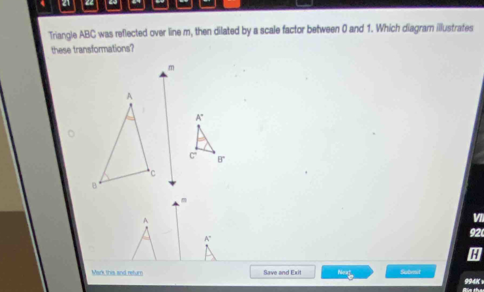 4 21 a
Triangle ABC was reflected over line m, then dilated by a scale factor between 0 and 1. Which diagram illustrates
these transformations?
A
VII
A''
92
H
Mark this and return Save and Exit Next Submit
994K
Ría the